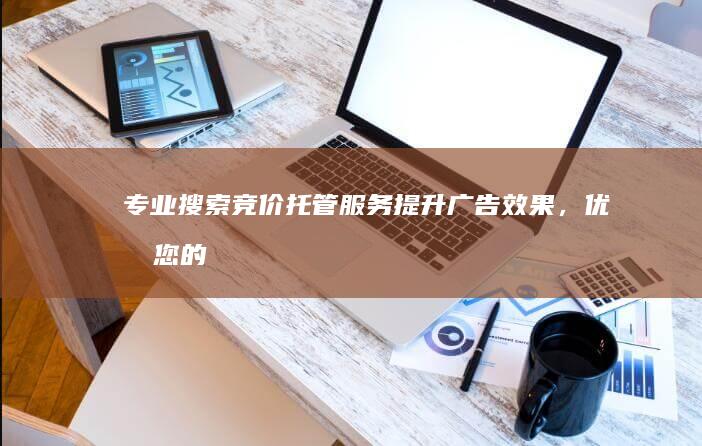 专业搜索竞价托管服务：提升广告效果，优化您的营销支出