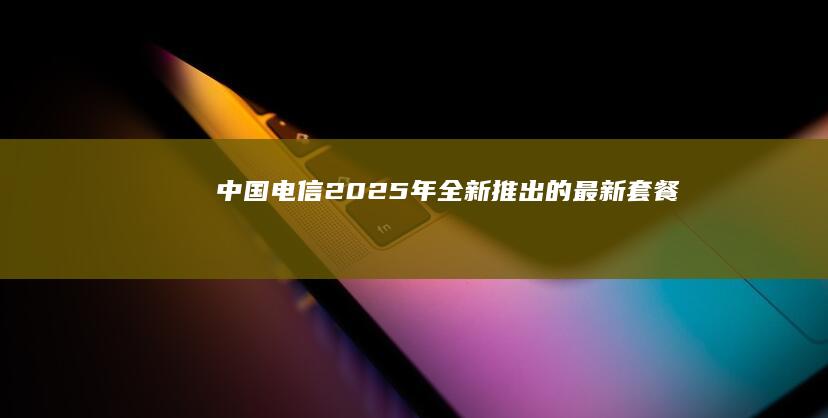 中国电信 2025 年全新推出的最新套餐